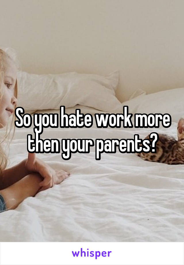 So you hate work more then your parents?