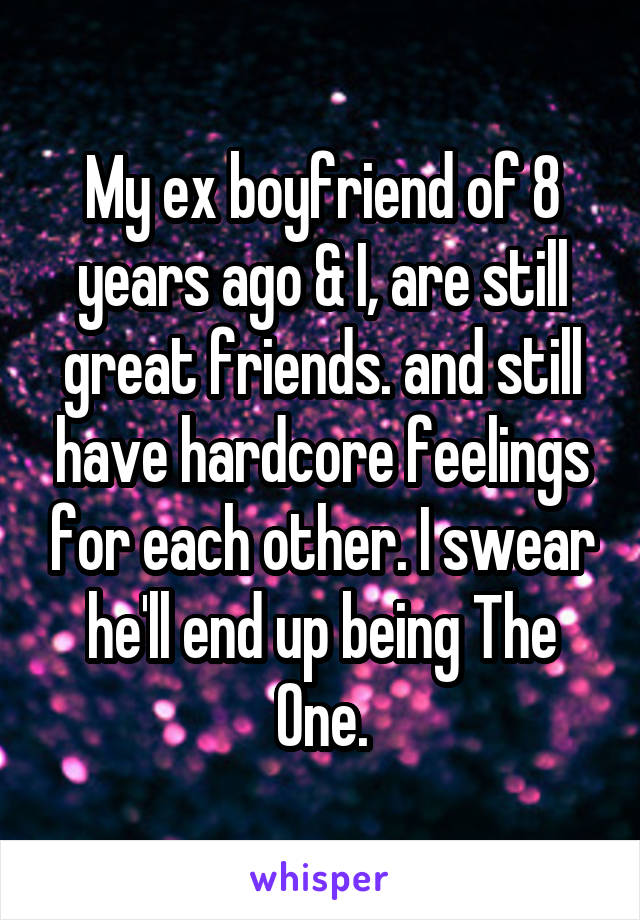 My ex boyfriend of 8 years ago & I, are still great friends. and still have hardcore feelings for each other. I swear he'll end up being The One.