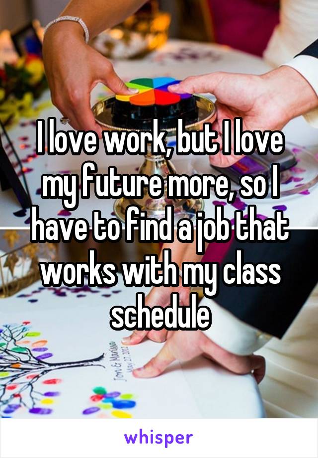 I love work, but I love my future more, so I have to find a job that works with my class schedule