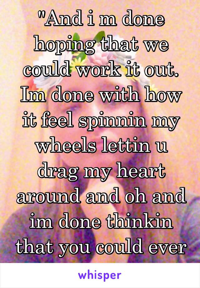 "And i m done hoping that we could work it out. Im done with how it feel spinnin my wheels lettin u drag my heart around and oh and im done thinkin that you could ever change.