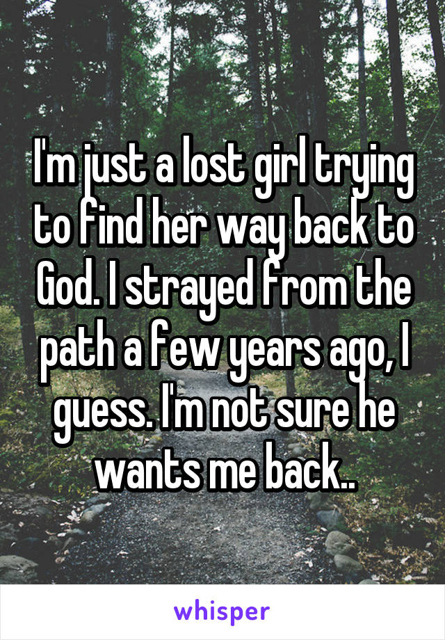 I'm just a lost girl trying to find her way back to God. I strayed from the path a few years ago, I guess. I'm not sure he wants me back..