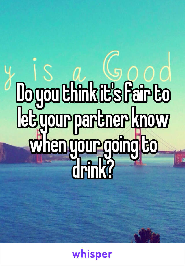 Do you think it's fair to let your partner know when your going to drink?