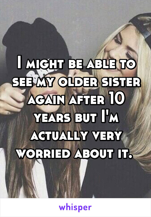 I might be able to see my older sister again after 10 years but I'm actually very worried about it. 