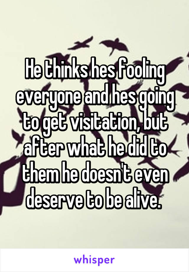 He thinks hes fooling everyone and hes going to get visitation, but after what he did to them he doesn't even deserve to be alive. 