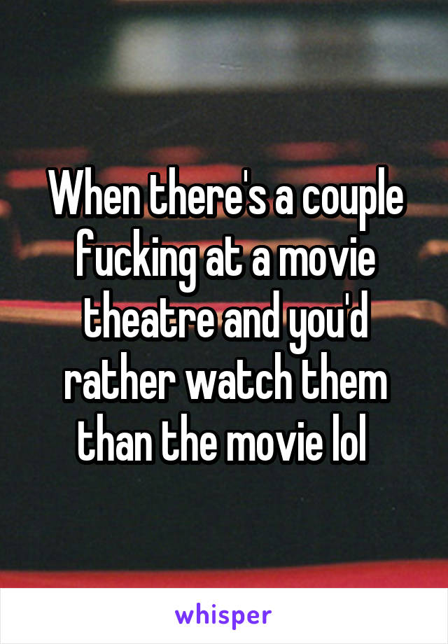 When there's a couple fucking at a movie theatre and you'd rather watch them than the movie lol 