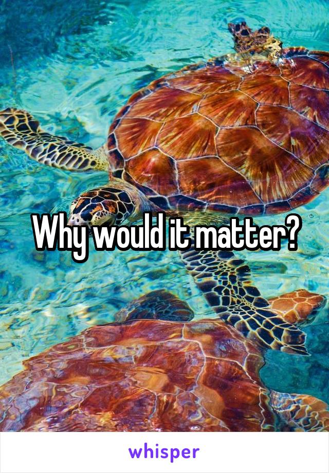 Why would it matter?