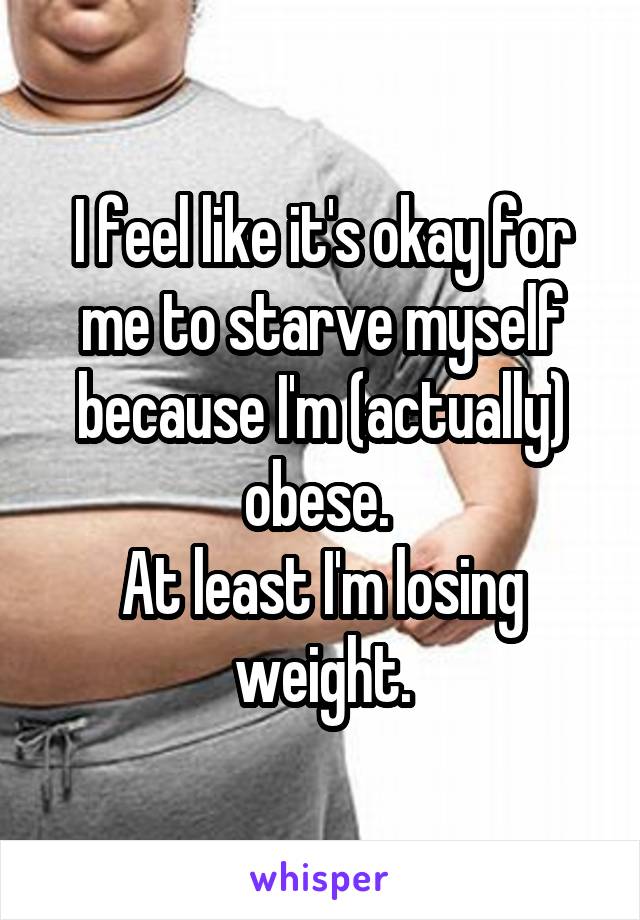 I feel like it's okay for me to starve myself because I'm (actually) obese. 
At least I'm losing weight.