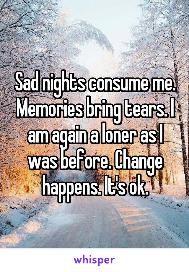 Sad nights consume me. Memories bring tears. I am again a loner as I was before. Change happens. It's ok.