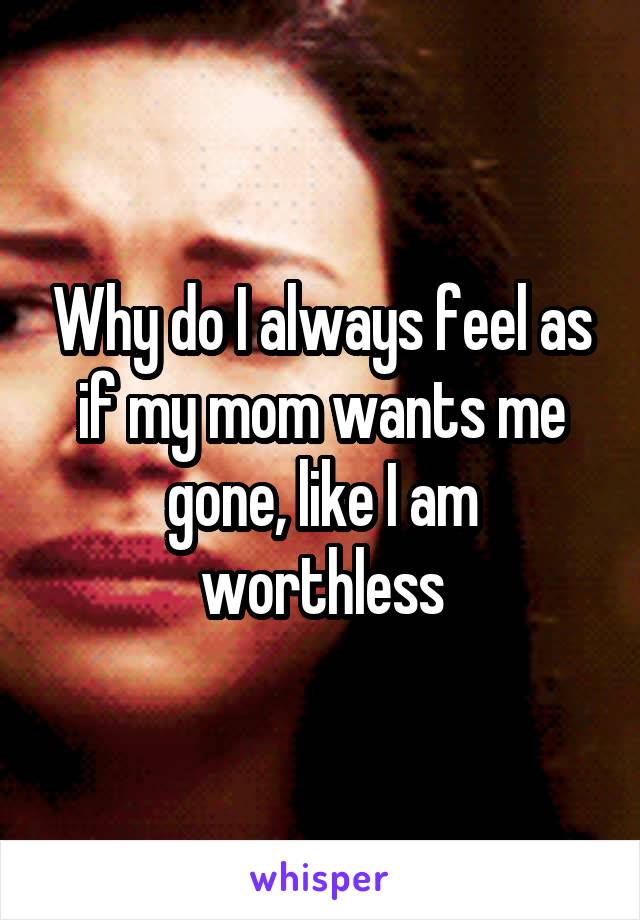 Why do I always feel as if my mom wants me gone, like I am worthless