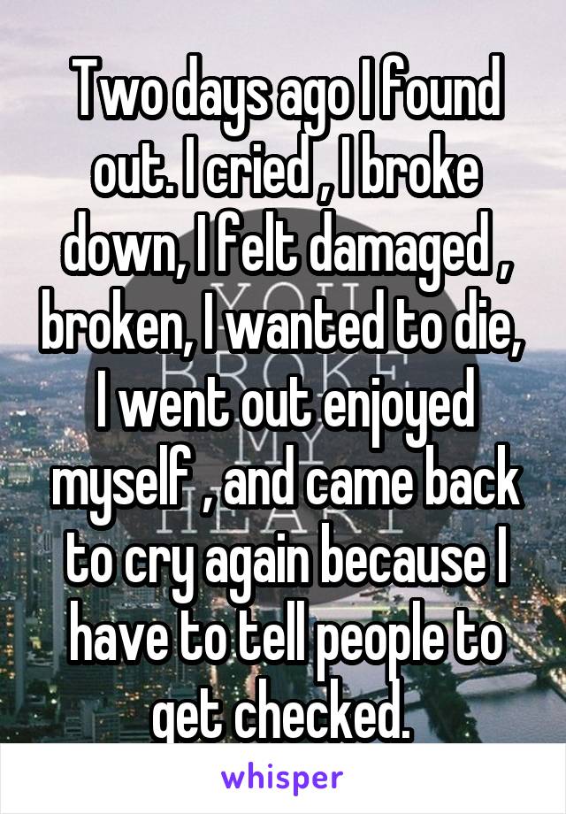 Two days ago I found out. I cried , I broke down, I felt damaged , broken, I wanted to die,  I went out enjoyed myself , and came back to cry again because I have to tell people to get checked. 