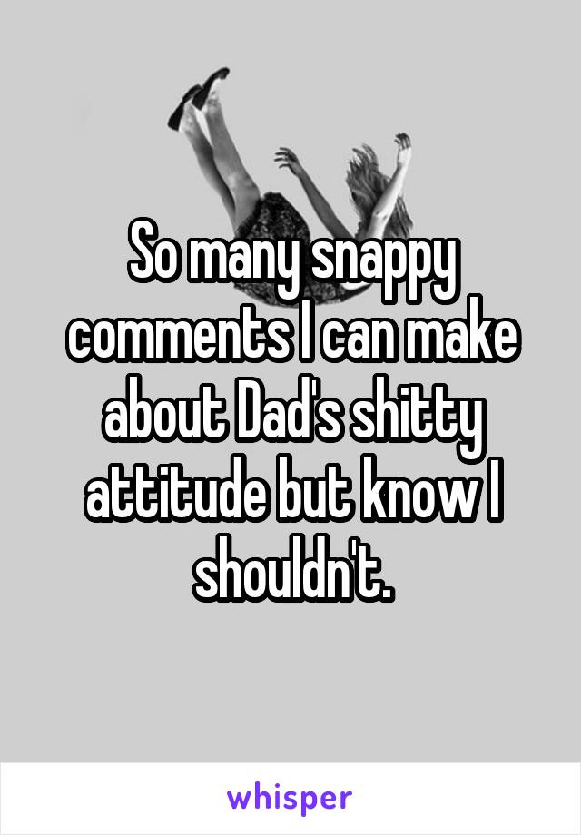 So many snappy comments I can make about Dad's shitty attitude but know I shouldn't.