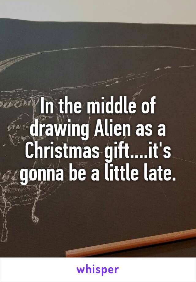 In the middle of drawing Alien as a Christmas gift....it's gonna be a little late.