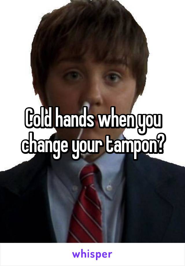 Cold hands when you change your tampon?