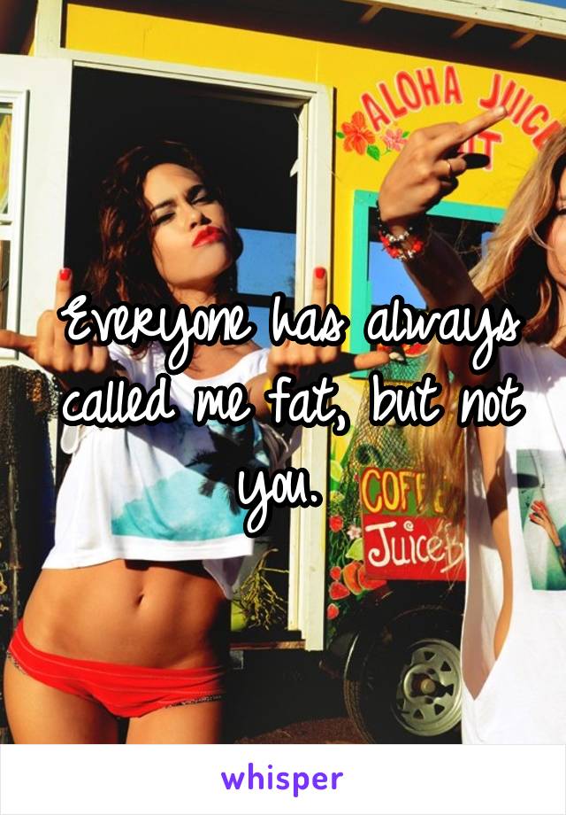 Everyone has always called me fat, but not you. 