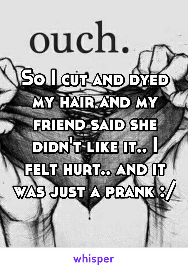 So I cut and dyed my hair and my friend said she didn't like it.. I felt hurt.. and it was just a prank :/