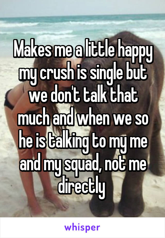 Makes me a little happy my crush is single but we don't talk that much and when we so he is talking to my me and my squad, not me directly 