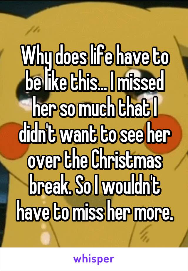 Why does life have to be like this... I missed her so much that I didn't want to see her over the Christmas break. So I wouldn't have to miss her more.