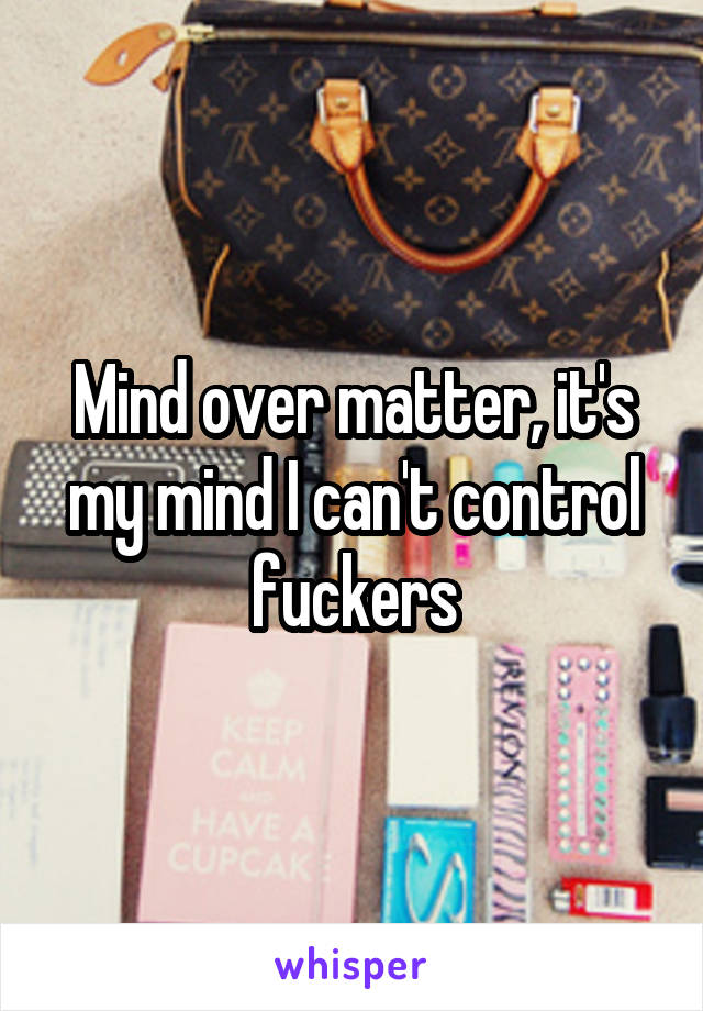 Mind over matter, it's my mind I can't control fuckers