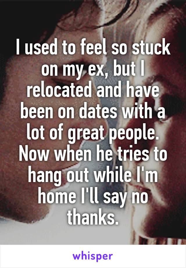 I used to feel so stuck on my ex, but I relocated and have been on dates with a lot of great people. Now when he tries to hang out while I'm home I'll say no thanks.