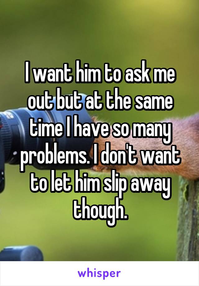 I want him to ask me out but at the same time I have so many problems. I don't want to let him slip away though.