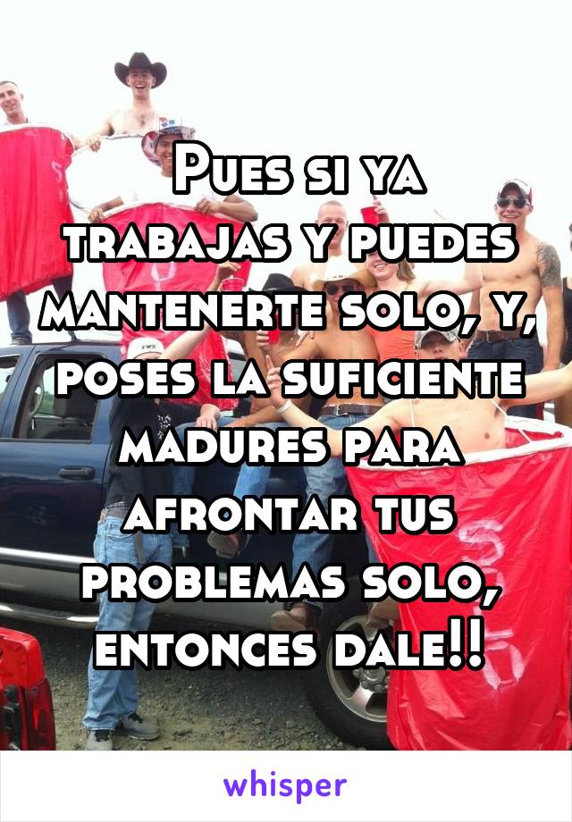  Pues si ya trabajas y puedes mantenerte solo, y, poses la suficiente madures para afrontar tus problemas solo, entonces dale!!