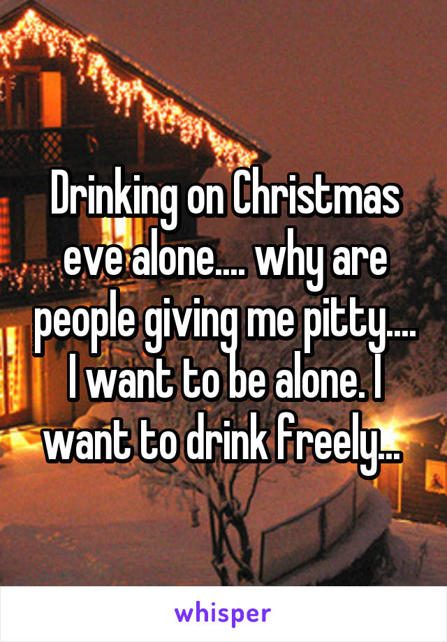 Drinking on Christmas eve alone.... why are people giving me pitty.... I want to be alone. I want to drink freely... 