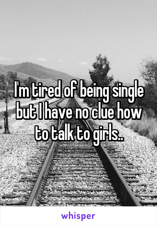 I'm tired of being single but I have no clue how to talk to girls..