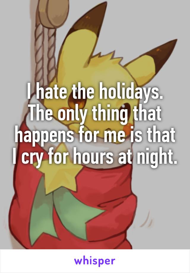 I hate the holidays. The only thing that happens for me is that I cry for hours at night. 