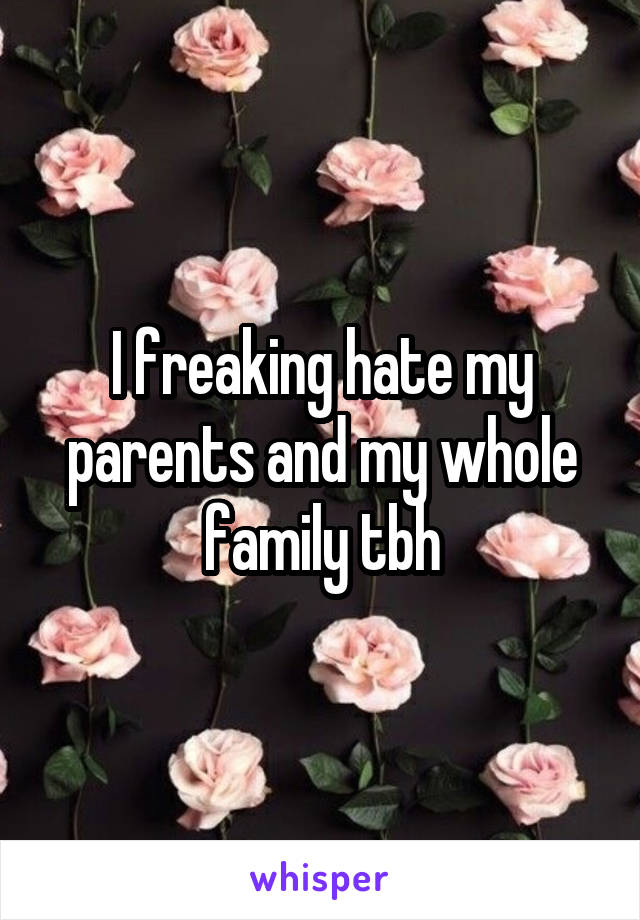 I freaking hate my parents and my whole family tbh