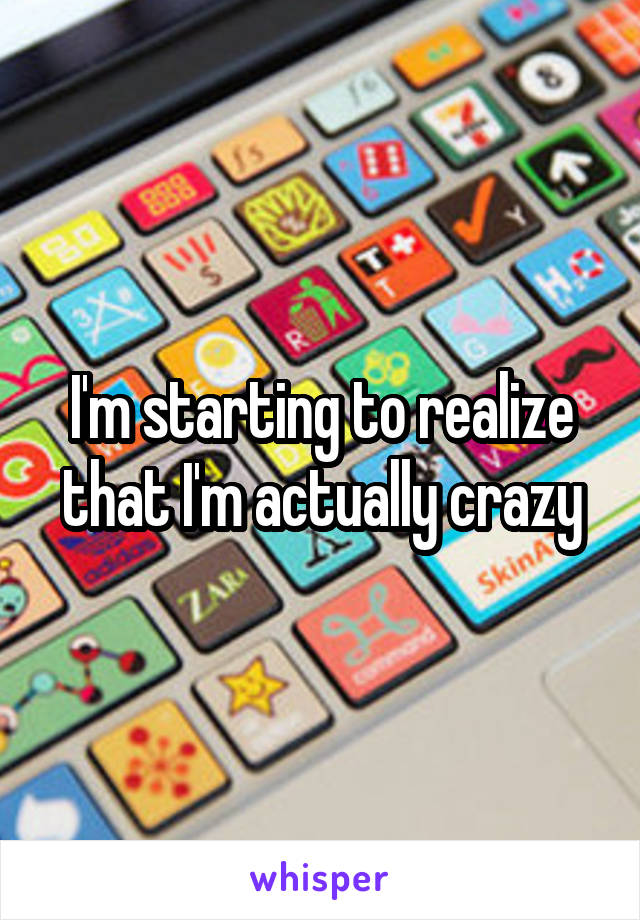 I'm starting to realize that I'm actually crazy