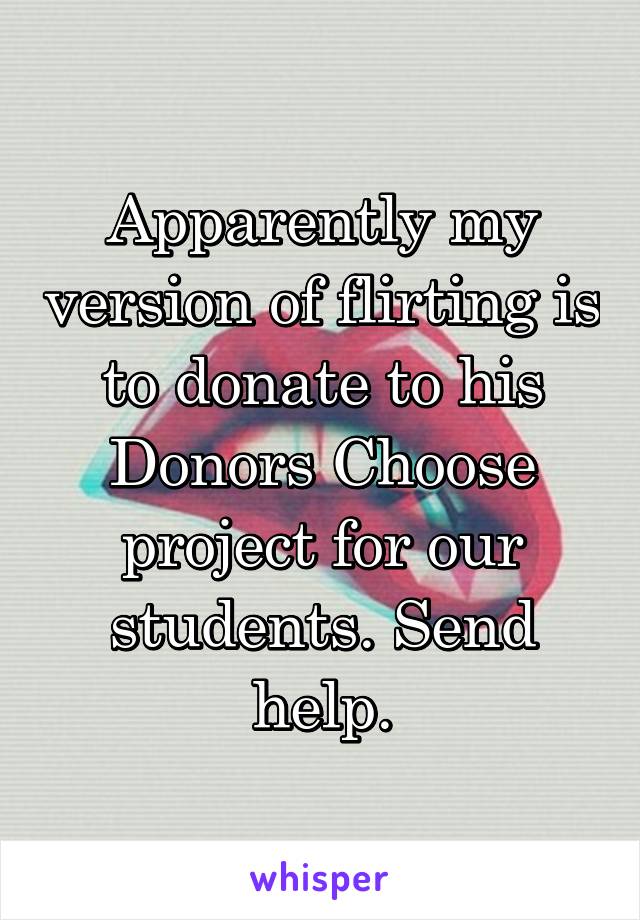 Apparently my version of flirting is to donate to his Donors Choose project for our students. Send help.