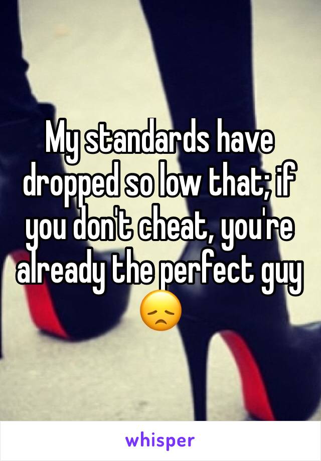 My standards have dropped so low that; if you don't cheat, you're already the perfect guy 😞