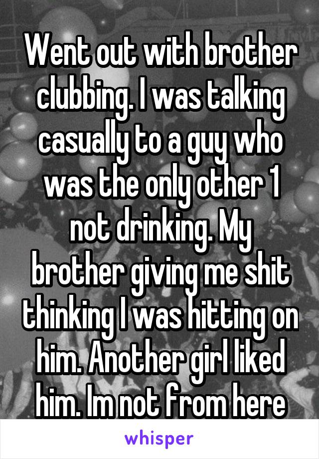 Went out with brother clubbing. I was talking casually to a guy who was the only other 1 not drinking. My brother giving me shit thinking I was hitting on him. Another girl liked him. Im not from here