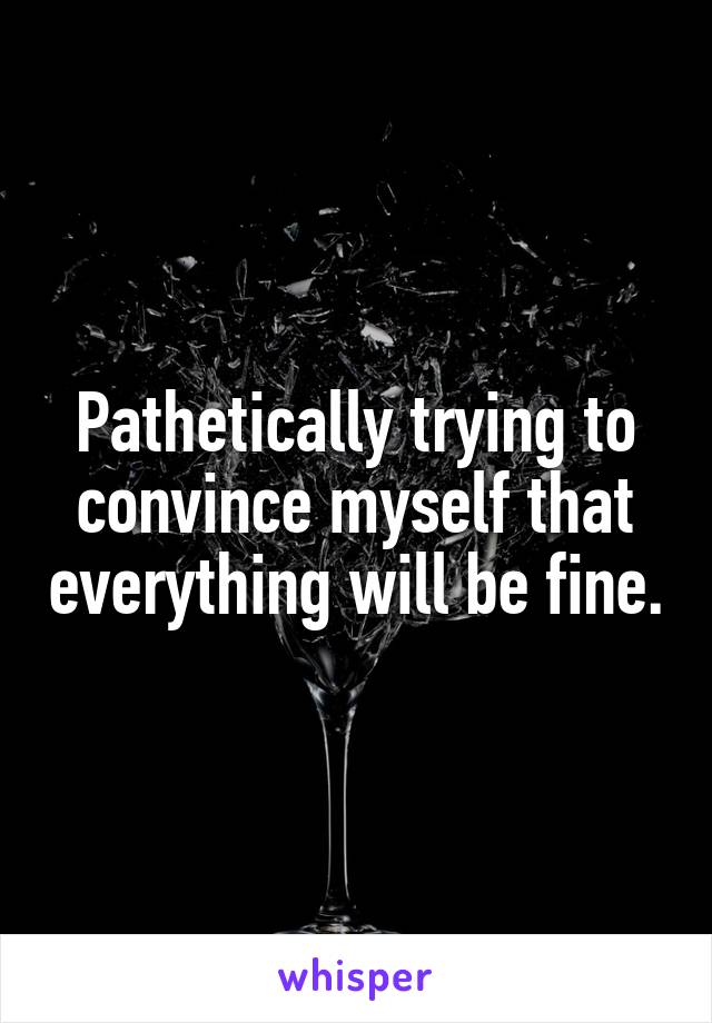 Pathetically trying to convince myself that everything will be fine.