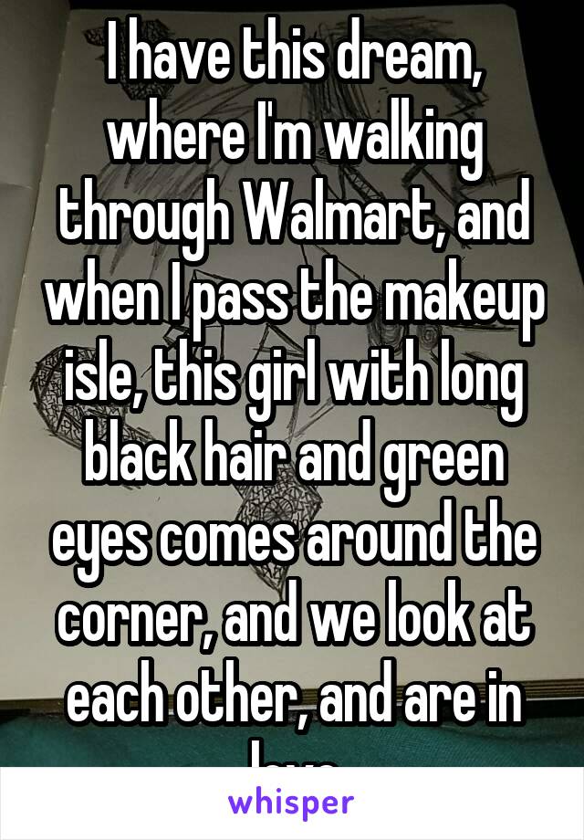 I have this dream, where I'm walking through Walmart, and when I pass the makeup isle, this girl with long black hair and green eyes comes around the corner, and we look at each other, and are in love