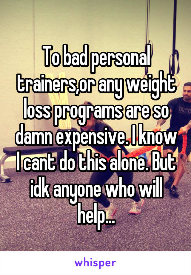 To bad personal trainers,or any weight loss programs are so damn expensive. I know I cant do this alone. But idk anyone who will help...