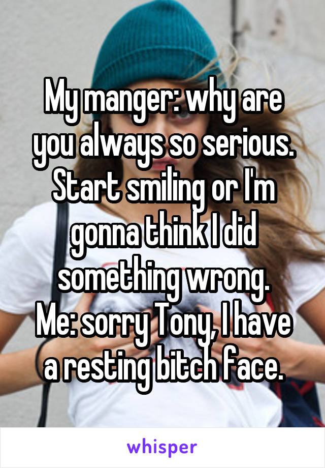 My manger: why are you always so serious. Start smiling or I'm gonna think I did something wrong.
Me: sorry Tony, I have a resting bitch face.