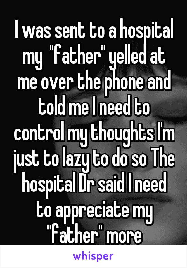 I was sent to a hospital my  "father" yelled at me over the phone and told me I need to control my thoughts I'm just to lazy to do so The hospital Dr said I need to appreciate my "father" more