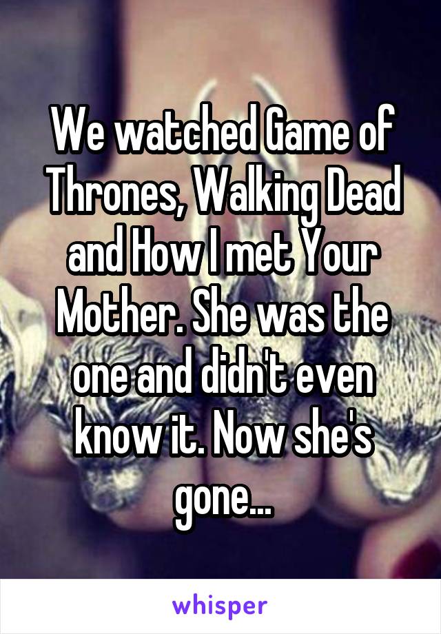 We watched Game of Thrones, Walking Dead and How I met Your Mother. She was the one and didn't even know it. Now she's gone...