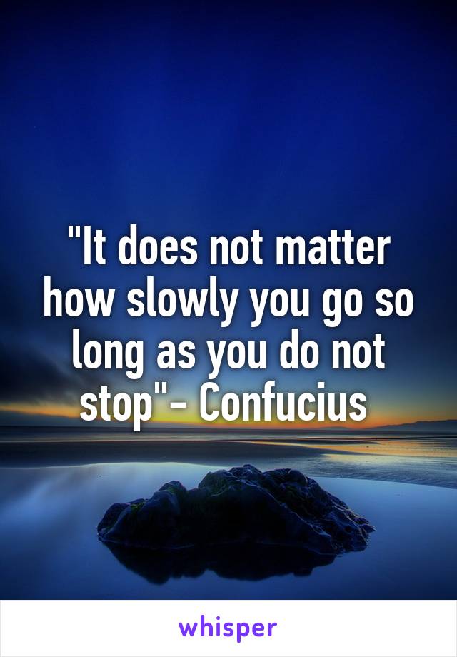 "It does not matter how slowly you go so long as you do not stop"- Confucius 