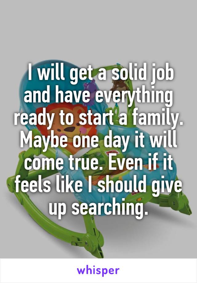  I will get a solid job and have everything ready to start a family. Maybe one day it will come true. Even if it feels like I should give up searching.