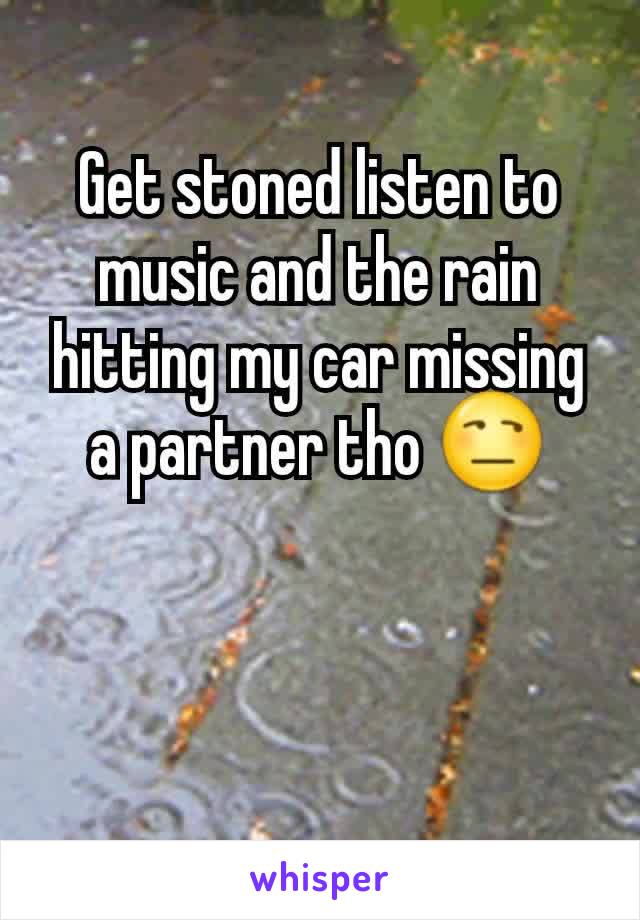 Get stoned listen to music and the rain hitting my car missing a partner tho 😒