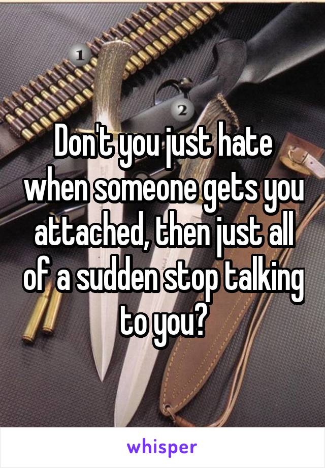 Don't you just hate when someone gets you attached, then just all of a sudden stop talking to you?