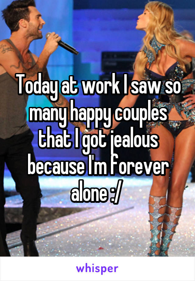 Today at work I saw so many happy couples that I got jealous because I'm forever alone :/ 