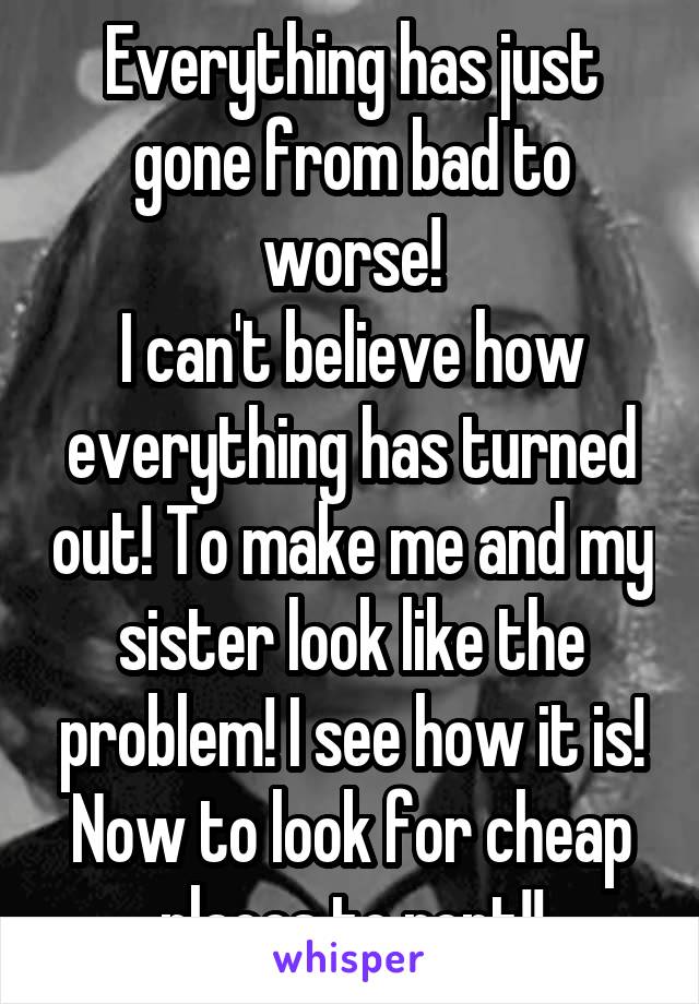 Everything has just gone from bad to worse!
I can't believe how everything has turned out! To make me and my sister look like the problem! I see how it is! Now to look for cheap places to rent!!