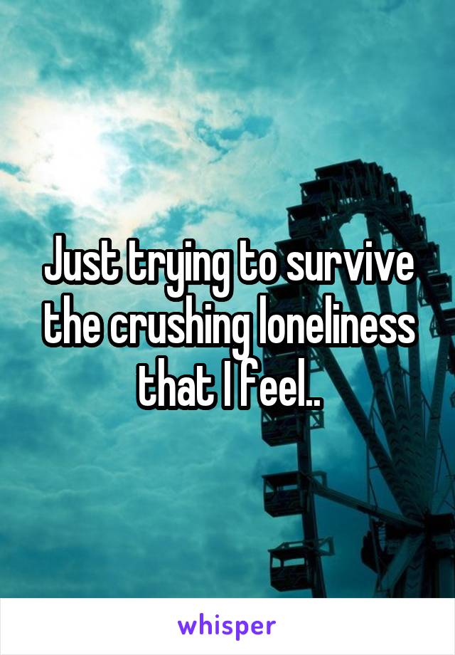 Just trying to survive the crushing loneliness that I feel..