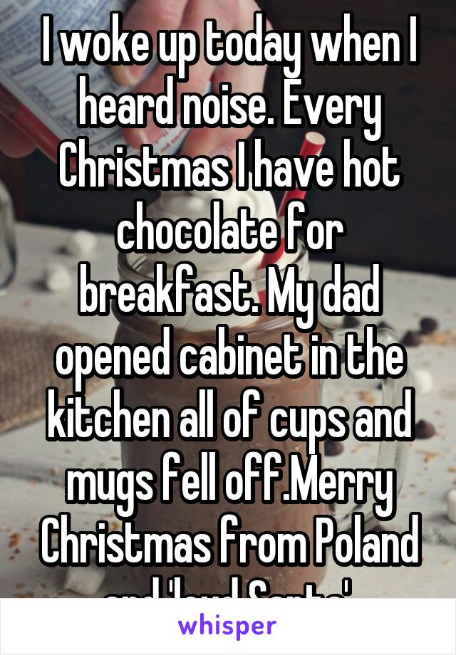 I woke up today when I heard noise. Every Christmas I have hot chocolate for breakfast. My dad opened cabinet in the kitchen all of cups and mugs fell off.Merry Christmas from Poland and 'loud Santa' 