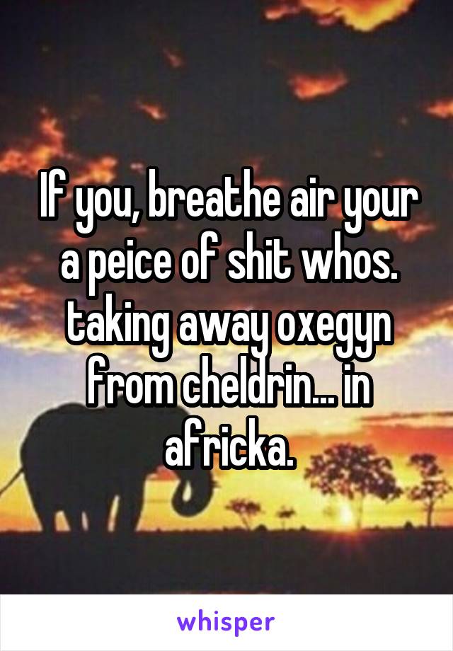 If you, breathe air your a peice of shit whos. taking away oxegyn from cheldrin... in africka.