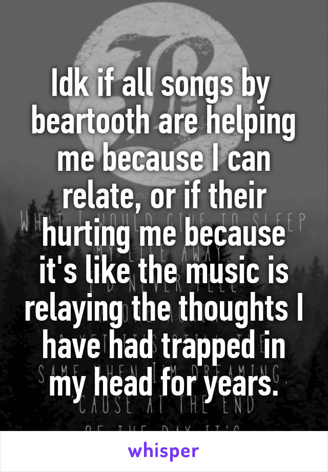 Idk if all songs by  beartooth are helping me because I can relate, or if their hurting me because it's like the music is relaying the thoughts I have had trapped in my head for years.