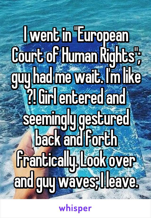 I went in "European Court of Human Rights"; guy had me wait. I'm like ?! Girl entered and seemingly gestured back and forth frantically. Look over and guy waves; I leave.